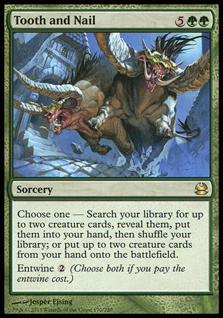 '-Tooth and Nail
Sorcery
Choose one â€”
â€¢ Search your library for up to two creature cards, reveal them, put them into your hand, then shuffle.
â€¢ Put up to two creature cards from your hand onto the battlefield.
Entwine %2