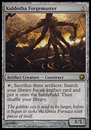 '-Kuldotha Forgemaster
Artifact Creature â€” Construct
%T, Sacrifice three artifacts: Search your library for an artifact card, put it onto the battlefield, then shuffle.
3/5