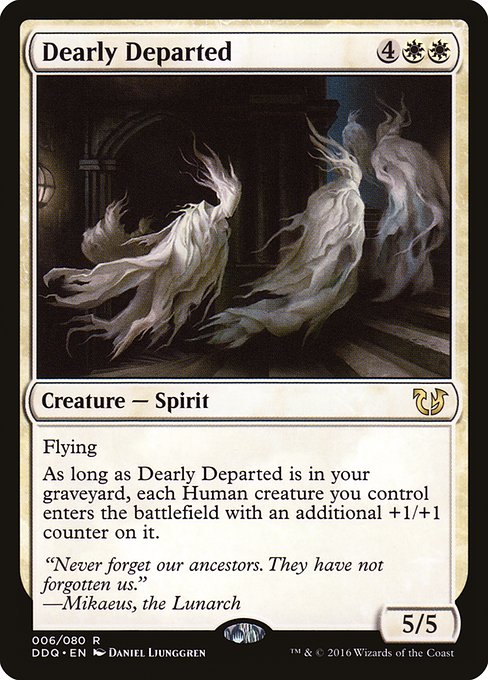 Dearly Departed
Creature — Spirit
Flying
As long as this creature is in your graveyard, each Human creature you control enters with an additional +1/+1 counter on it.
5/5
