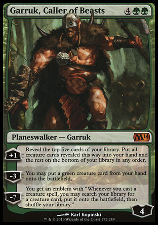 '-Garruk, Caller of Beasts
Legendary Planeswalker â€” Garruk
+1
Reveal the top five cards of your library. Put all creature cards revealed this way into your hand and the rest on the bottom of your library in any order.
-3
You may put a green creature card from your hand onto the battlefield.
-7
You get an emblem with "Whenever you cast a creature, you may search your library for a creature card, put it onto the battlefield, shuffle"
Ly : 4