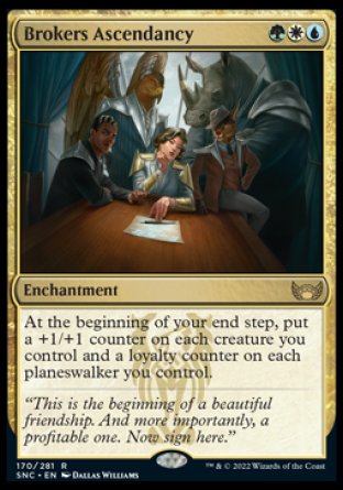 '-Brokers Ascendancy
Enchantment
At the beginning of your end step, put a +1/+1 counter on each creature you control and a loyalty counter on each planeswalker you control.