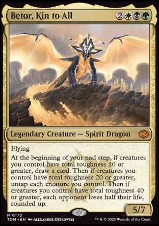 '-Betor, Kin to All
Legendary Creature â€” Spirit Dragon
Flying
At the beginning of your end step, if creatures you control have total toughness 10 or greater, draw a card. Then if creatures you control have total toughness 20 or greater, untap each creature you control. Then if creatures you control have total toughness 40 or greater, each opponent loses half their life, rounded up.
5/7