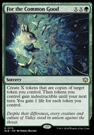 '-For the Common Good
Sorcery
Create X tokens that are copies of target token you control. Then tokens you control gain indestructible until your next turn. You gain 1 life for each token you control.