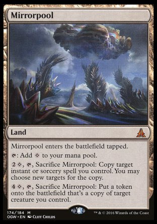 '-Mirrorpool
Land
This land enters tapped.
%T: Add %C.
%2%C, %T, Sacrifice this land: Copy target instant or sorcery spell you control. You may choose new targets for the copy.
%4%C, %T, Sacrifice this land: Create a token that's a copy of target creature you control.