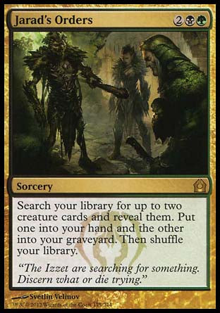 '-Jarad's Orders
Sorcery
Search your library for up to two creature cards and reveal them. Put one into your hand and the other into your graveyard. Then shuffle.