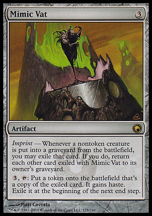 '-Mimic Vat
Artifact
Imprint â€” Whenever a nontoken creature dies, you may exile that card. If you do, return each other card exiled with this artifact to its owner's graveyard.
%3, %T: Create a token that's a copy of a card exiled with this artifact. It gains haste. Exile it at the beginning of the next end step.