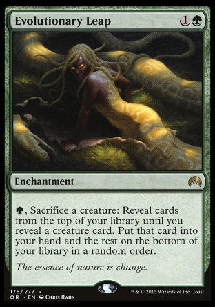 '-Evolutionary Leap
Enchantment
%G, Sacrifice a creature: Reveal cards from the top of your library until you reveal a creature card. Put that card into your hand and the rest on the bottom of your library in a random order.