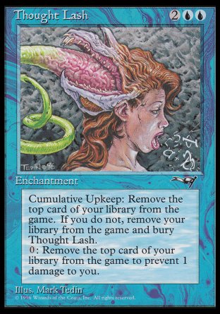 '-Thought Lash
Enchantment
Cumulative upkeep â€” Exile the top card of your library.
When a player doesn't pay this enchantment's cumulative upkeep, that player exiles all cards from their library.
Exile the top card of your library: Prevent the next 1 damage that would be dealt to you this turn.