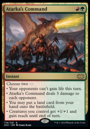 '-Atarka's Command
Instant
Choose two â€”
â€¢ Your opponents can't gain life this turn.
â€¢ Atarka's Command deals 3 damage to each opponent.
â€¢ You may put a land card from your hand onto the battlefield.
â€¢ Creatures you control get +1/+1 and gain reach until end of turn.