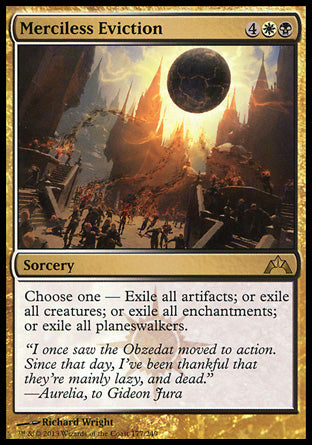 Merciless Eviction
Sorcery
Choose one —
• Exile all artifacts.
• Exile all creatures.
• Exile all enchantments.
• Exile all planeswalkers.