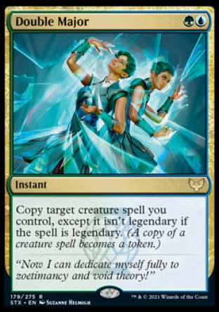 '-Double Major
Instant
Copy target creature spell you control, except it isn't legendary if the spell is legendary.