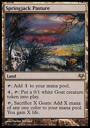 '-Springjack Pasture
Land
%T: Add %C.
%4, %T: Create a 0/1 white Goat creature token.
%T, Sacrifice X Goats: Add X mana of any one color. You gain X life.