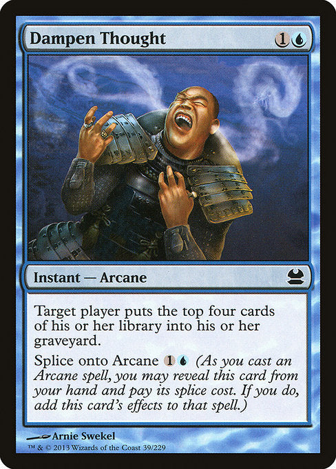 Dampen Thought
Instant — Arcane
Target player mills four cards.
Splice onto Arcane {1}{U} (As you cast an Arcane spell, you may reveal this card from your hand and pay its splice cost. If you do, add this card's effects to that spell.)