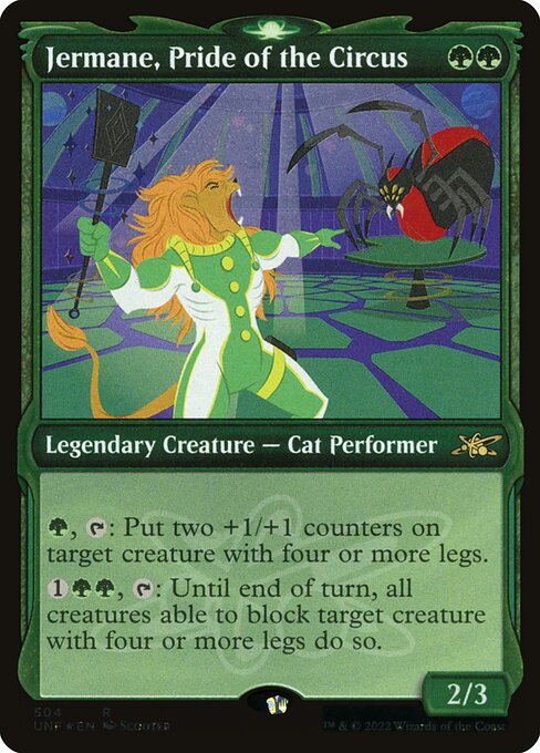 Jermane, Pride of the Circus
Legendary Creature — Cat Performer
{G}, {T}: Put two +1/+1 counters on target creature with four or more legs.
{1}{G}{G}, {T}: Until end of turn, all creatures able to block target creature with four or more legs do so.
2/3