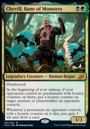 '-Chevill, Bane of Monsters
Legendary Creature â€” Human Rogue
Deathtouch
At the beginning of your upkeep, if your opponents control no permanents with bounty counters on them, put a bounty counter on target creature or planeswalker an opponent controls.
Whenever a permanent an opponent controls with a bounty counter on it dies, you gain 3 life and draw a card.
1/3