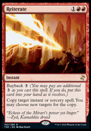 '-Reiterate
Instant
Buyback %3
Copy target instant or sorcery spell. You may choose new targets for the copy.