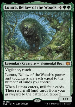 '-Lumra, Bellow of the Woods
Legendary Creature â€” Elemental Bear
Vigilance, reach
Lumra's power and toughness are each equal to the number of lands you control.
When Lumra enters, mill four cards. Then return all land cards from your graveyard to the battlefield tapped.
*/*