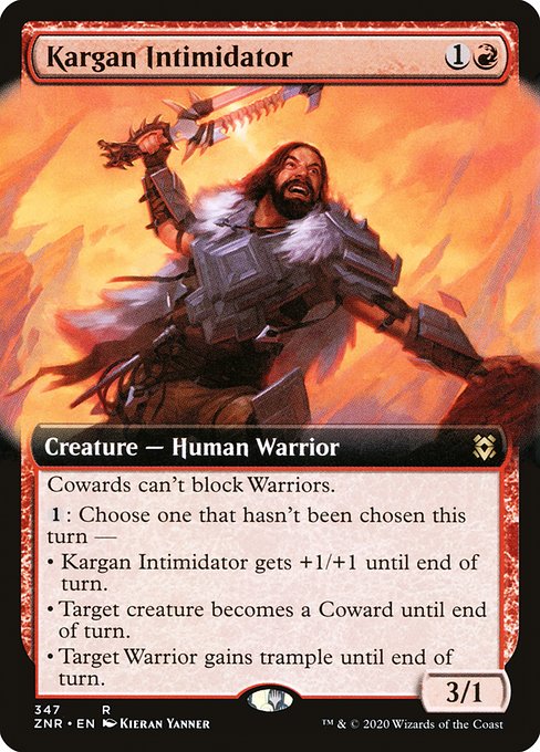 Kargan Intimidator
Creature — Human Warrior
Cowards can't block Warriors.
{1}: Choose one that hasn't been chosen this turn —
• This creature gets +1/+1 until end of turn.
• Target creature becomes a Coward until end of turn.
• Target Warrior gains trample until end of turn.
3/1