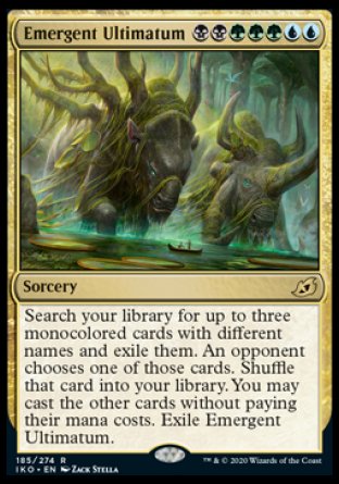 Emergent Ultimatum
Sorcery
Search your library for up to three monocolored cards with different names and exile them. An opponent chooses one of those cards. Shuffle that card into your library. You may cast the other cards without paying their mana costs. Exile Emergent Ultimatum.