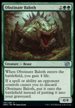 Obstinate Baloth
Creature — Beast
When this creature enters, you gain 4 life.
If a spell or ability an opponent controls causes you to discard this card, put it onto the battlefield instead of putting it into your graveyard.
4/4