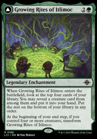 '-Growing Rites of Itlimoc
Legendary Enchantment
When Growing Rites of Itlimoc enters, look at the top four cards of your library. You may reveal a creature card from among them and put it into your hand. Put the rest on the bottom
At the end step, if you control four or more creatures, flip
Itlimoc, Cradle of the Sun
Legendary Land
%T: Add %G.
%T: Add %G for each creature you control.