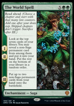 '-The World Spell
Enchantment â€” Saga
Read ahead (Choose a chapter and start with that many lore counters. Add one after your draw step. Skipped chapters don't trigger
I, II â€” Look at the top seven cards of your library. You may reveal a non-Saga permanent card from among them and put it into your hand. Put the rest on the bottom of your library in a random order.
III â€” Put up to two non-Saga permanent cards from your hand onto the battlefield.