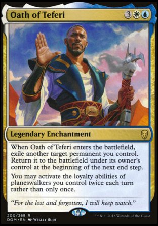 '-Oath of Teferi
Legendary Enchantment
When Oath of Teferi enters, exile another target permanent you control. Return it to the battlefield under its owner's control at the beginning of the next end step.
You may activate the loyalty abilities of planeswalkers you control twice each turn rather than only once.
