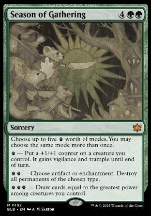 '-Season of Gathering
Sorcery
Choose up to five %paw worth of modes. You may choose the same mode more than once.
%paw â€” Put a +1/+1 counter on a creature you control. It gains vigilance and trample until end of turn.
%paw%paw â€” Choose artifact or enchantment. Destroy all permanents of the chosen type.
%paw%paw%paw â€” Draw cards equal to the greatest power among creatures you control.
