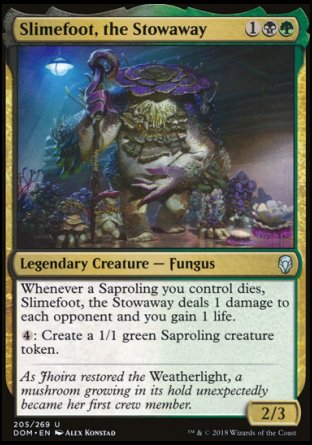 '-Slimefoot, the Stowaway
Legendary Creature â€” Fungus
Whenever a Saproling you control dies, Slimefoot deals 1 damage to each opponent and you gain 1 life.
%4: Create a 1/1 green Saproling creature token.
2/3