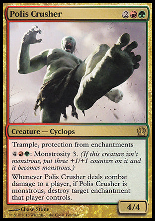 Polis Crusher
Creature — Cyclops
Trample, protection from enchantments
%4%R%G: Monstrosity 3.
Whenever this creature deals combat damage to a player, if this creature is monstrous, destroy target enchantment that player controls.
4/4
