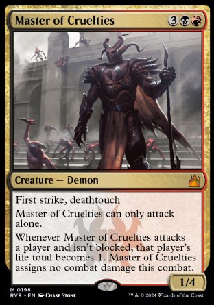 '-Master of Cruelties
Creature â€” Demon
First strike, deathtouch
This creature can only attack alone.
Whenever this creature attacks a player and isn't blocked, that player's life total becomes 1. This creature assigns no combat damage this combat.
1/4