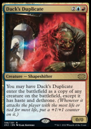 Dack's Duplicate
Creature — Shapeshifter
You may have this creature enter as a copy of any creature on the battlefield, except it has haste and dethrone.
0/0