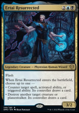 '-Ertai Resurrected
Legendary Creature â€” Phyrexian Human Wizard
Flash
When Ertai Resurrected enters, choose up to one â€”
â€¢ Counter target spell, activated ability, or triggered ability. Its controller draws a card.
â€¢ Destroy another target creature or planeswalker. Its controller draws a card.
3/2
