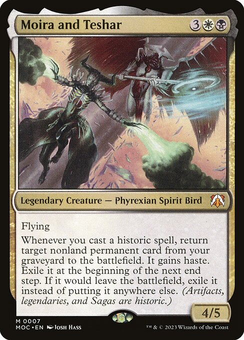 Moira and Teshar
Legendary Creature — Phyrexian Spirit Bird
Flying
Whenever you cast a historic spell, return target nonland permanent card from your graveyard to the battlefield. It gains haste. Exile it at the beginning of the next end step. If it would leave the battlefield, exile it instead of putting it anywhere else. (Artifacts, legendaries, and Sagas are historic.)
4/5