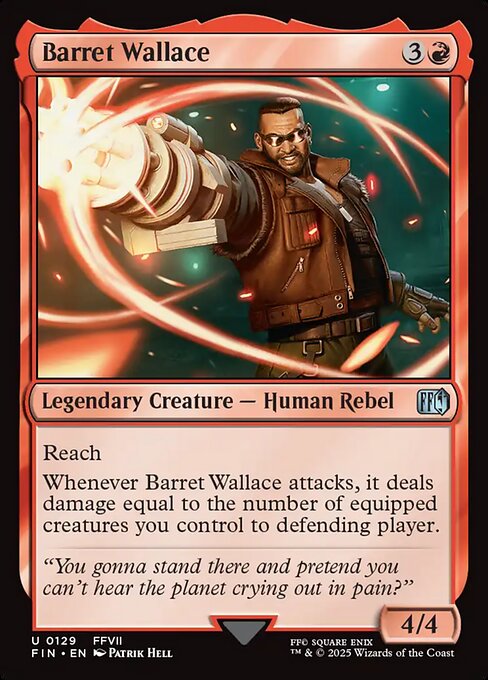 Barret Wallace
Legendary Creature — Human Rebel
Reach
Whenever Barret Wallace attacks, it deals damage equal to the number of equipped creatures you control to defending player.
4/4
