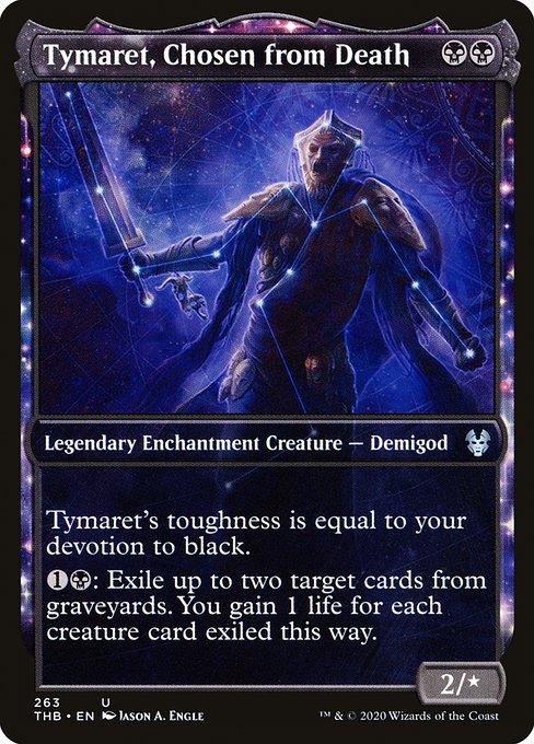 Tymaret, Chosen from Death
Legendary Enchantment Creature — Demigod
Tymaret's toughness is equal to your devotion to black. (Each {B} in the mana costs of permanents you control counts toward your devotion to black.)
{1}{B}: Exile up to two target cards from graveyards. You gain 1 life for each creature card exiled this way.
2/*