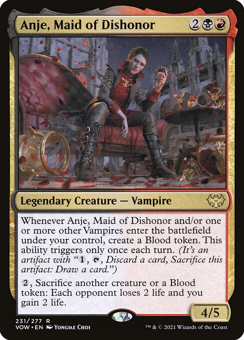 Anje, Maid of Dishonor
Legendary Creature — Vampire
Whenever Anje and/or one or more other Vampires you control enter, create a Blood token. This ability triggers only once each turn. (It's an artifact with "{1}, {T}, Discard a card, Sacrifice this token: Draw a card.")
{2}, Sacrifice another creature or a Blood token: Each opponent loses 2 life and you gain 2 life.
4/5