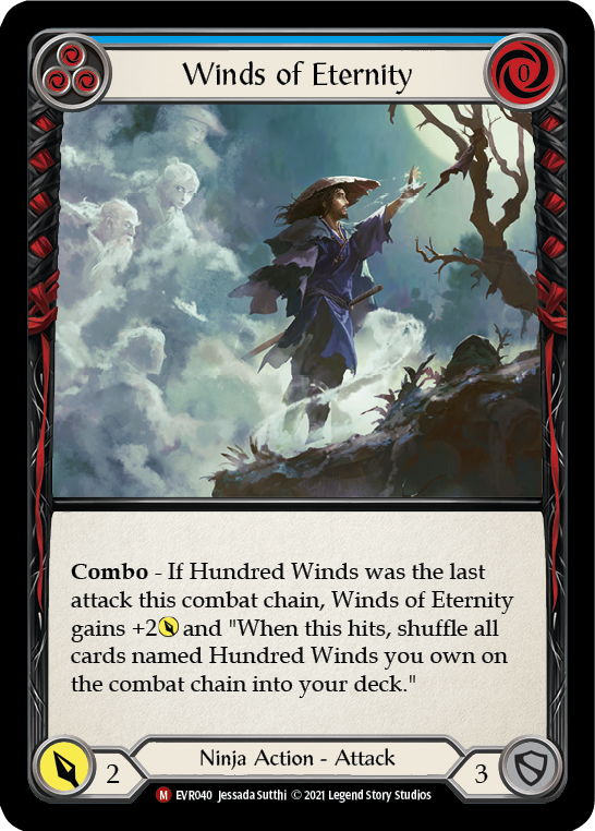 Pitch:
3
Winds of Eternity

Cost:
0

Combo - If Hundred Winds was the last attack this combat chain, this gets +2{p} and "When this hits, shuffle all cards you own named Hundred Winds on the combat chain into your deck."

Power:
2
Ninja Action - Attack

Defense:
3
