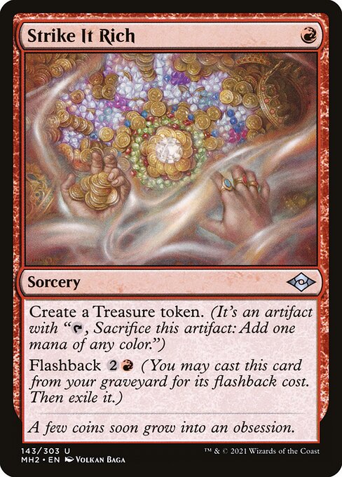 Strike It Rich
Sorcery
Create a Treasure token. (It's an artifact with "{T}, Sacrifice this token: Add one mana of any color.")
Flashback {2}{R} (You may cast this card from your graveyard for its flashback cost. Then exile it.)
