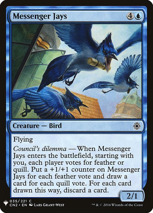 Messenger Jays
Creature — Bird
Flying
Council's dilemma — When this creature enters, starting with you, each player votes for feather or quill. Put a +1/+1 counter on this creature for each feather vote and draw a card for each quill vote. For each card drawn this way, discard a card.
2/1