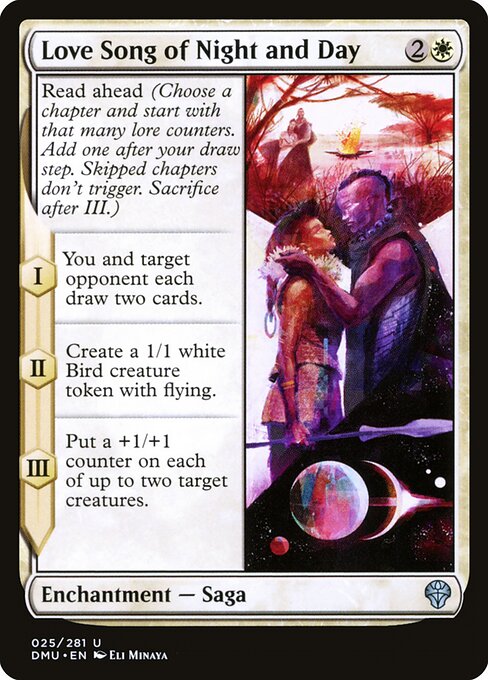 Love Song of Night and Day
Enchantment — Saga
Read ahead (Choose a chapter and start with that many lore counters. Add one after your draw step. Skipped chapters don't trigger. Sacrifice after III.)
I — You and target opponent each draw two cards.
II — Create a 1/1 white Bird creature token with flying.
III — Put a +1/+1 counter on each of up to two target creatures.