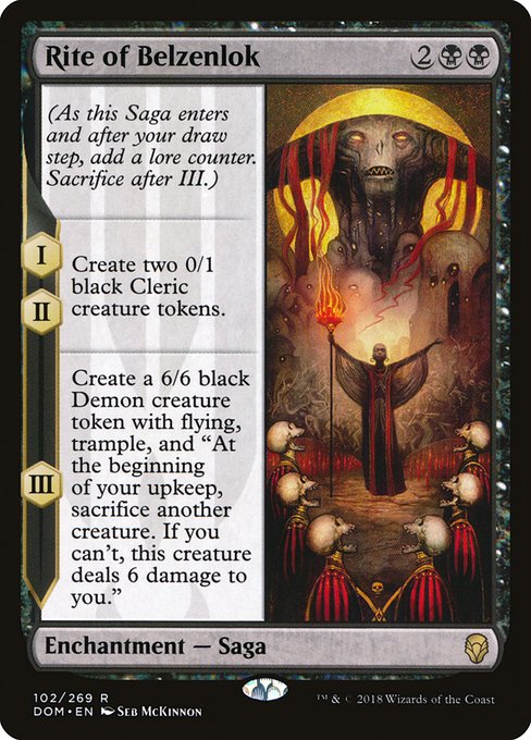 Rite of Belzenlok
Enchantment — Saga
(As this Saga enters and after your draw step, add a lore counter. Sacrifice after III.)
I, II — Create two 0/1 black Cleric creature tokens.
III — Create a 6/6 black Demon creature token with flying, trample, and "At the beginning of your upkeep, sacrifice another creature. If you can't, this token deals 6 damage to you."