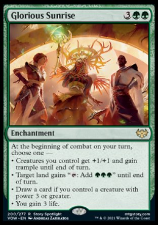 '-Glorious Sunrise
Enchantment
At the beginning of combat on your turn, choose one â€”
â€¢ Creatures you control get +1/+1 and gain trample until end of turn.
â€¢ Target land gains "%T: Add %G%G%G" until end of turn.
â€¢ Draw a card if you control a creature with power 3 or greater.
â€¢ You gain 3 life.