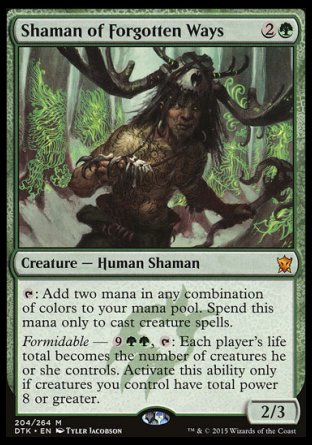 '-Shaman of Forgotten Ways
Creature â€” Human Shaman
%T: Add two mana in any combination of colors. Spend this mana only to cast creature spells.
Formidable â€” %9%G%G, %T: Each player's life total becomes the number of creatures they control. Activate only if creatures you control have total power 8 or greater.
2/3