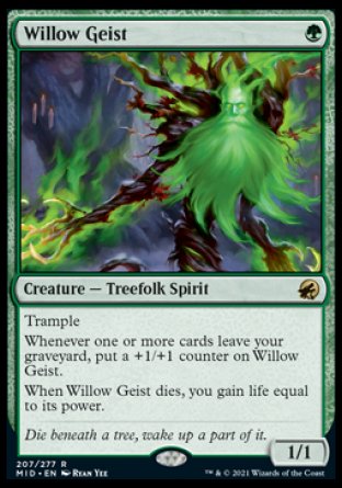 Willow Geist
Creature — Treefolk Spirit
Trample
Whenever one or more cards leave your graveyard, put a +1/+1 counter on this creature.
When this creature dies, you gain life equal to its power.
1/1