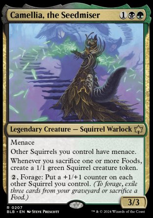 '-Camellia, the Seedmiser
Legendary Creature â€” Squirrel Warlock
Menace
Other Squirrels you control have menace.
Whenever you sacrifice one or more Foods, create a 1/1 green Squirrel creature token.
%2, Forage: Put a +1/+1 counter on each other Squirrel you control.
3/3