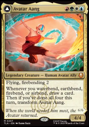 Avatar Aang
Legendary Creature — Human Avatar Ally
Flying, firebending 2
Whenever you waterbend, earthbend, firebend, or airbend, draw a card. Then if you've done all four this turn, transform Avatar Aang.
4/4
Aang, Master of Elements
Legendary Creature — Avatar Ally
Flying
Spells you cast cost %W%U%B%R%G less to cast.
At the beginning of each upkeep, you may transform Aang, Master of Elements. If you do, you gain 4 life, draw four cards, put four +1/+1 .
6/6
