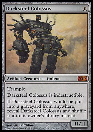 '-Darksteel Colossus
Artifact Creature â€” Golem
Trample
Indestructible
If Darksteel Colossus would be put into a graveyard from anywhere, reveal Darksteel Colossus and shuffle it into its owner's library instead.
11/11