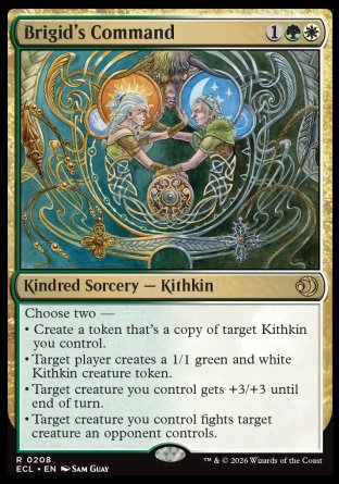 Brigid's Command
Kindred Sorcery â€” Kithkin
Choose two â€”
â€¢ Create a token that's a copy of target Kithkin you control.
â€¢ Target player creates a 1/1 green and white Kithkin creature token.
â€¢ Target creature you control gets +3/+3 until end of turn.
â€¢ Target creature you control fights target creature an opponent controls.