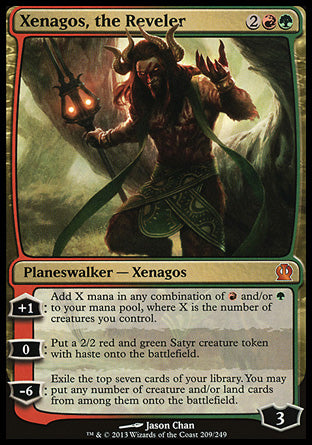 Xenagos, the Reveler
Legendary Planeswalker — Xenagos
+1
Add X mana in any combination of %R and/or %G, where X is the number of creatures you control.
0
Create a 2/2 red and green Satyr creature token with haste.
-6
Exile the top seven cards of your library. You may put any number of creature and/or land cards from among them onto the battlefield.
Loyalty : 3